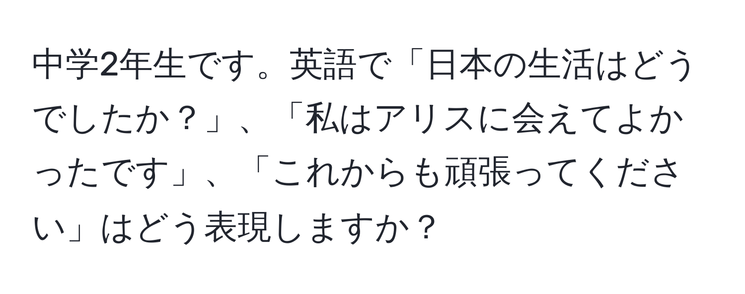 中学2年生です。英語で「日本の生活はどうでしたか？」、「私はアリスに会えてよかったです」、「これからも頑張ってください」はどう表現しますか？