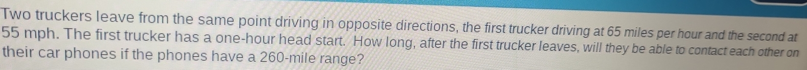 Two truckers leave from the same point driving in opposite directions, the first trucker driving at 65 miles per hour and the second at
55 mph. The first trucker has a one-hour head start. How long, after the first trucker leaves, will they be able to contact each other on 
their car phones if the phones have a 260-mile range?