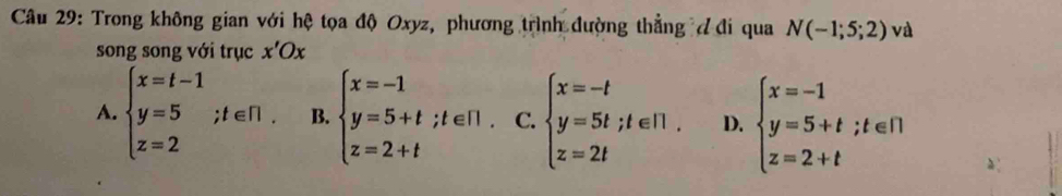 Trong không gian với hệ tọa độ Oxyz, phương trình đường thẳng đ đi qua N(-1;5;2) và
song song với trục x'Ox
A. beginarrayl x=t-1 y=5 z=2endarray.; t∈ R. B. beginarrayl x=-1 y=5+t;t∈ [1. z=2+tendarray. C. beginarrayl x=-t y=5t;t∈ N. z=2tendarray. D. beginarrayl x=-1 y=5+t;t∈ R z=2+tendarray.