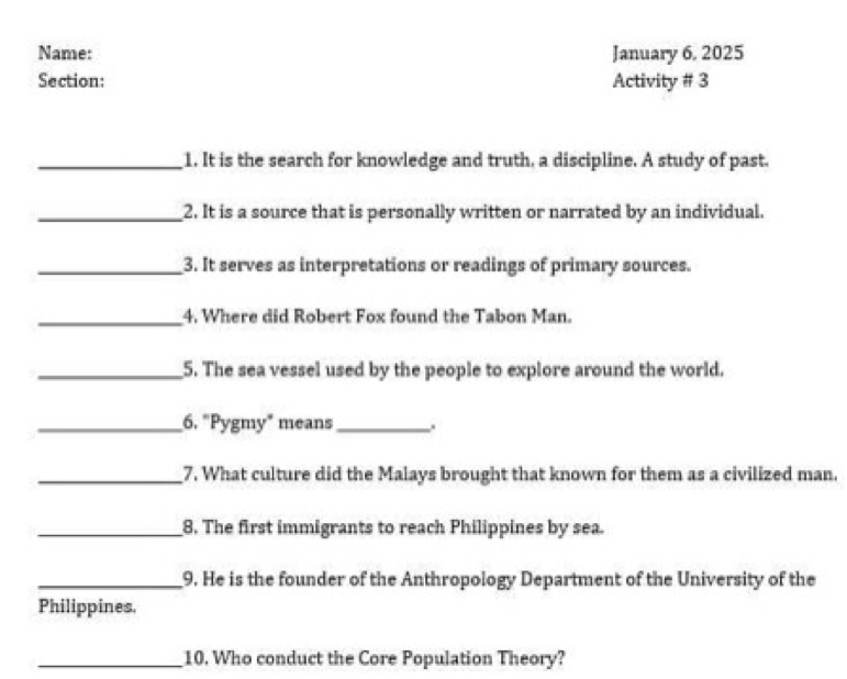 Name: January 6, 2025 
Section: Activity # 3 
_1. It is the search for knowledge and truth, a discipline. A study of past. 
_2. It is a source that is personally written or narrated by an individual. 
_3. It serves as interpretations or readings of primary sources. 
_4. Where did Robert Fox found the Tabon Man. 
_5. The sea vessel used by the people to explore around the world. 
_6. "Pygmy" means_ 
_7. What culture did the Malays brought that known for them as a civilized man. 
_8. The first immigrants to reach Philippines by sea. 
_9. He is the founder of the Anthropology Department of the University of the 
Philippines. 
_10. Who conduct the Core Population Theory?