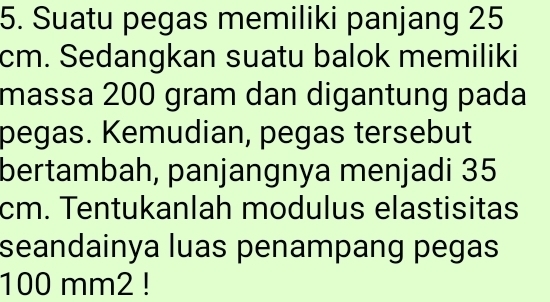 Suatu pegas memiliki panjang 25
cm. Sedangkan suatu balok memiliki 
massa 200 gram dan digantung pada 
pegas. Kemudian, pegas tersebut 
bertambah, panjangnya menjadi 35
cm. Tentukanlah modulus elastisitas 
seandainya luas penampang pegas
100 mm2!