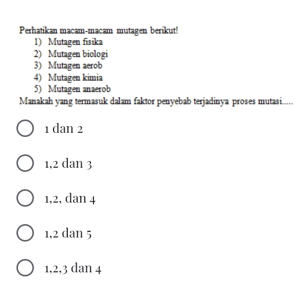 Perhatikan macam-macam mutagen berikut!
1) Mutagen fisika
2) Mutagen biologi
3) Mutagen aerob
4) Mutagen kimia
5) Mutagen anaerob
Manakah yang termasuk dalam faktor penyebab terjadinya proses mutasi.....
1 dan 2
1, 2 dan 3
1, 2, dan 4
1, 2 dan 5
1, 2, 3 dan 4