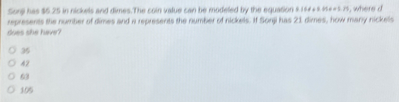 Sonji has $5.25 in nickels and dimes.The coin value can be modeled by the equation 9.15d+9.656=9.75 , where d
represents the number of dimes and a represents the number of nickels. If Sonji has 21 dimes, how many nickels
does she have?
35
42
63
105