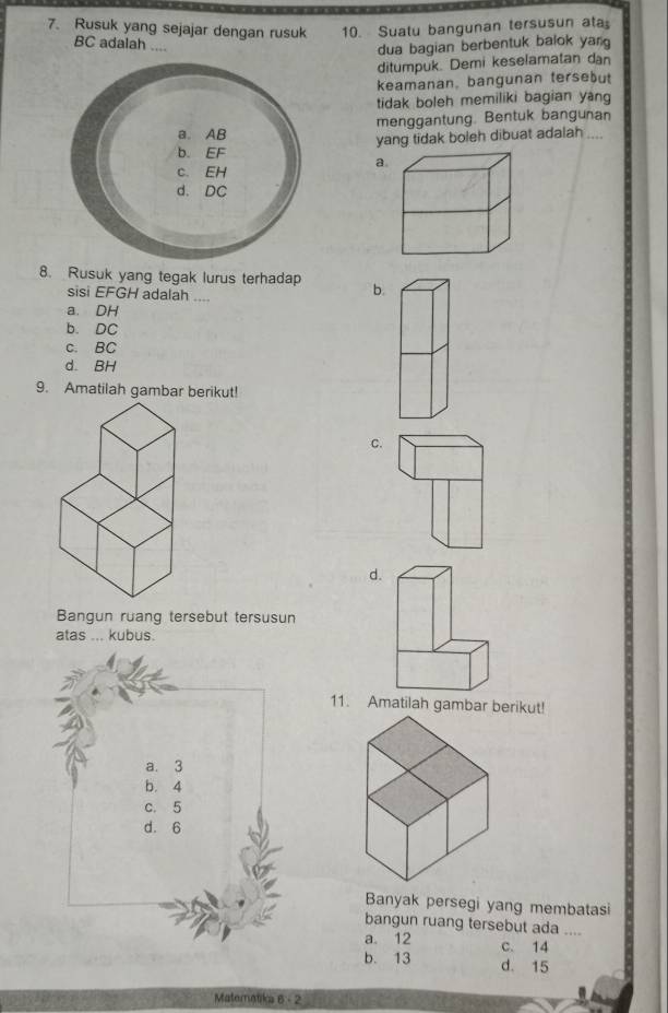 Rusuk yang sejajar dengan rusuk 10. Suatu bangunan tersusun at
BC adalah ....
dua bagian berbentuk balok yan
ditumpuk. Demi keselamatan dan
keamanan, bangunan tersebut
tidak boleh memiliki bagian yang
menggantung. Bentuk bangunan
yang tidak boleh dibuat adalah_
a
8. Rusuk yang tegak lurus terhadap b.
sisi EFGH adalah ...
a. DH
b. DC
c. BC
d. BH
9. Amatilah gambar berikut!
C.
Bangun ruang tersebut tersusun
atas ... kubus.
11. Amatilah gambar berikut!
a. 3
b. 4
c. 5
d. 6
Banyak persegi yang membatasi
bangun ruang tersebut ada ....
a. 12 c. 14
b. 13 d. 15
Maternatika 6 - 2