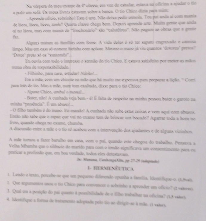 Na vóspera do meu exame da 4° classe, em vez de estudar, estaxa na oficina a ajudar o tio
a polir um sofã. Os meus livros estavam sobre a banca. O tio Chico dizia para mim:
- Aprende oficio, sobrinho! Este é arte. Não deixa pedir esmola. Teu pai anda aí com manía
de liceu, liceu, liceu, ianh?? Quarta classe chega bem. Depois aprende arte. Muita gente que anda
ai no liceu, mas com mania de ''fonchonário' são ''calutéiros'. Não pagam as obras que a gente
far.
Alguas matam as famílias com fome. A vida deles é só ter sapató engraxado e camisa
limpo. Mas em casa só comem farinha com açúcar. Mesmo o mano já viu quantos "dotores" pretos"
"Dotor' preto só os ''santomês''.),
Eu ouvia com todo o interesse o sermão do tio Chico. E estava satisfeito por meter as mãos
numa obra de responsabilidade.
- Filhinho, para casa, estodar! Ndoko!...
Era a mãe, com um chicote na mão que há muito me esperava para preparar a lição. '' Corri
para trás do tio. Mas a mãe, num tom exaltado, disse para o tio Chico:
- Ngana Chico, ambul o monal.
- Bater, não! A cunhada veja bem - é! É falta de respeito na minha pessoa bater o garoto na
minha ''presência'. É um abuso!...
- O filho também é do mano. Eu mando! A cunhada não sabe estas coisas e vem aqui com abusos.
Então não sabe que o rapaz que vai no exame tem de brincar um bocado? Agarrar toda a hora no
livro, quando chega no exame, chumba.
A discussão entre a mãe e o tio só acabou com a intervenção dos ajudantes e de alguns vizinhos.
A mãe tornou a fazer baralho em casa, com o pai, quando este chegou do trabalho. Pensava a
Velha Mbamba que o silêncio do marido para com o irmão significava um consentimento para eu
praticar a profissão que, em boa verdade, todos eles detestavam.
In: Manana, CandangaXltta, pp 27-29 (udapiada)
1- HERMENÊUTICA
1. Lendo o texto, percebe-se que um pequeno diferendo opunha a família, Identifique-0. (1,5xal).
2. Que argumentos usou o tio Chico para convencer o sobrinho a aprender um oficio? (2 valsees).
3. Qual era a posição do pai quanto à possibilidade de o filho trabalhar na oficina? (1,5 vatoe).
4. Identifique a forma de tratamento adoptada pelo tio ao dirigir-se à mãe. (1 vales.