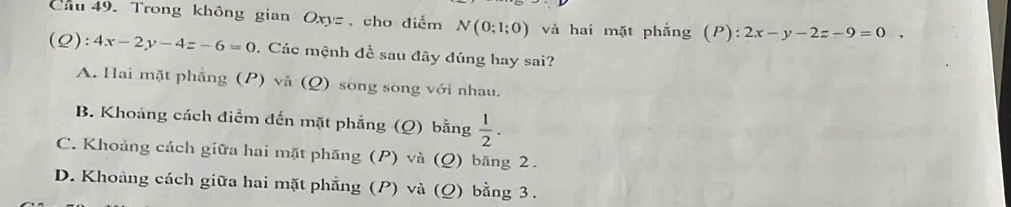 Cầu 49. Trong không gian Oxy= , cho điểm N(0;1;0) và hai mặt phẳng (P):2x-y-2z-9=0. 
(Q): 4x-2y-4z-6=0. Các mệnh đề sau đây đúng hay sai?
A. Hai mặt phẳng (P) và (Q) song sòng với nhau.
B. Khoảng cách điểm đến mặt phẳng (Q) bằng  1/2 .
C. Khoảng cách giữa hai mặt phăng (P) và (Q) băng 2.
D. Khoảng cách giữa hai mặt phẳng (P) và (Q) bằng 3.