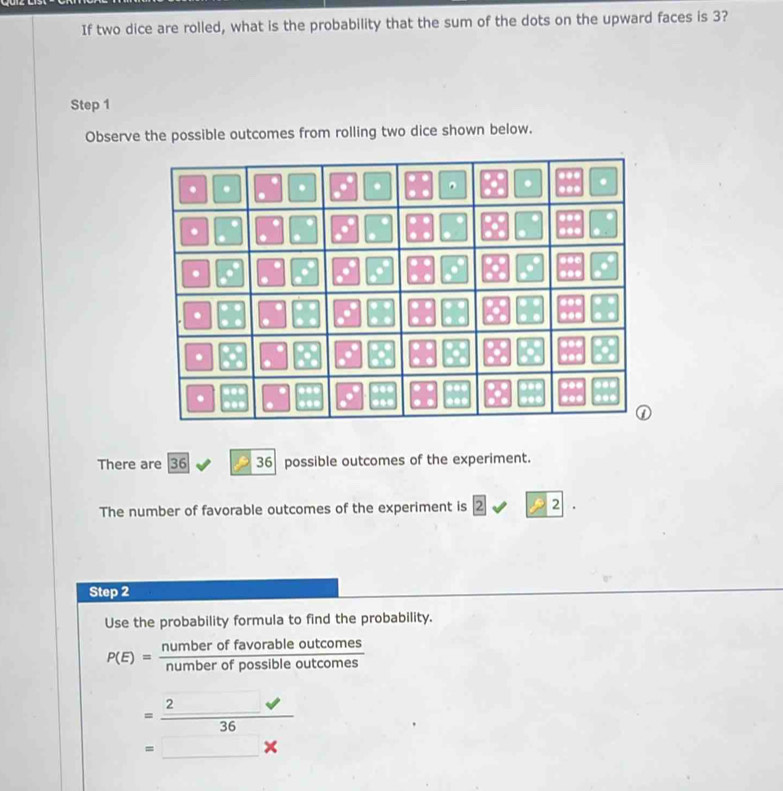 If two dice are rolled, what is the probability that the sum of the dots on the upward faces is 3?
Step 1
Observe the possible outcomes from rolling two dice shown below.
There are 36 36 possible outcomes of the experiment.
The number of favorable outcomes of the experiment is 2 1 2 2|
Step 2
Use the probability formula to find the probability.
P(E)= numberoffavorableoutcomes/numberofpossibleoutcomes 
= 2surd /36 
=□ *