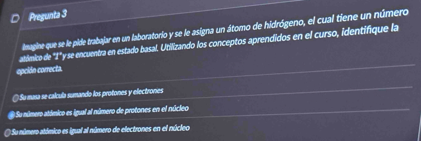 Pregunta 3
Imagine que se le pide trabajar en un laboratorio y se le asigna un átomo de hidrógeno, el cual tiene un número
atómico de "1" y se encuentra en estado basal. Utilizando los conceptos aprendidos en el curso, identifique la
opción correcta.
Su masa se calcula sumando los protones y electrones
O Su número atómico es igual al número de protones en el núcleo
O Su número atómico es igual al número de electrones en el núcleo