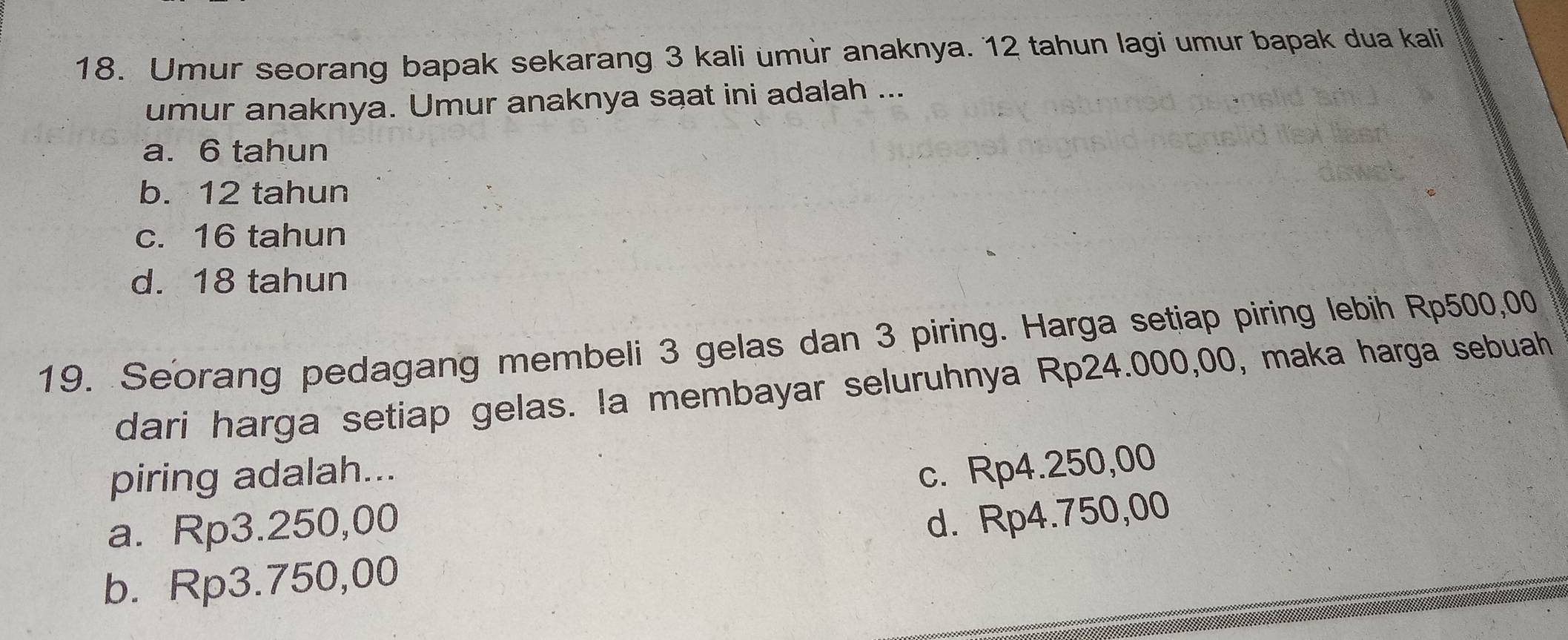 Umur seorang bapak sekarang 3 kali umùr anaknya. 12 tahun lagi umur bapak dua kali
umur anaknya. Umur anaknya saat ini adalah ...
a. 6 tahun
b. 12 tahun
c. 16 tahun
d. 18 tahun
19. Seorang pedagang membeli 3 gelas dan 3 piring. Harga setiap piring lebih Rp500,00
dari harga setiap gelas. la membayar seluruhnya Rp24.000,00, maka harga sebuah
piring adalah...
c. Rp4.250,00
a. Rp3.250,00
d. Rp4.750,00
b. Rp3.750,00