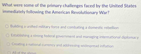 What were some of the primary challenges faced by the United States
immediately following the American Revolutionary War?
Building a unified military force and combating a domestic rebellion
Establishing a strong federal government and managing international diplomacy
Creating a national currency and addressing widespread inflation
All of the abovr