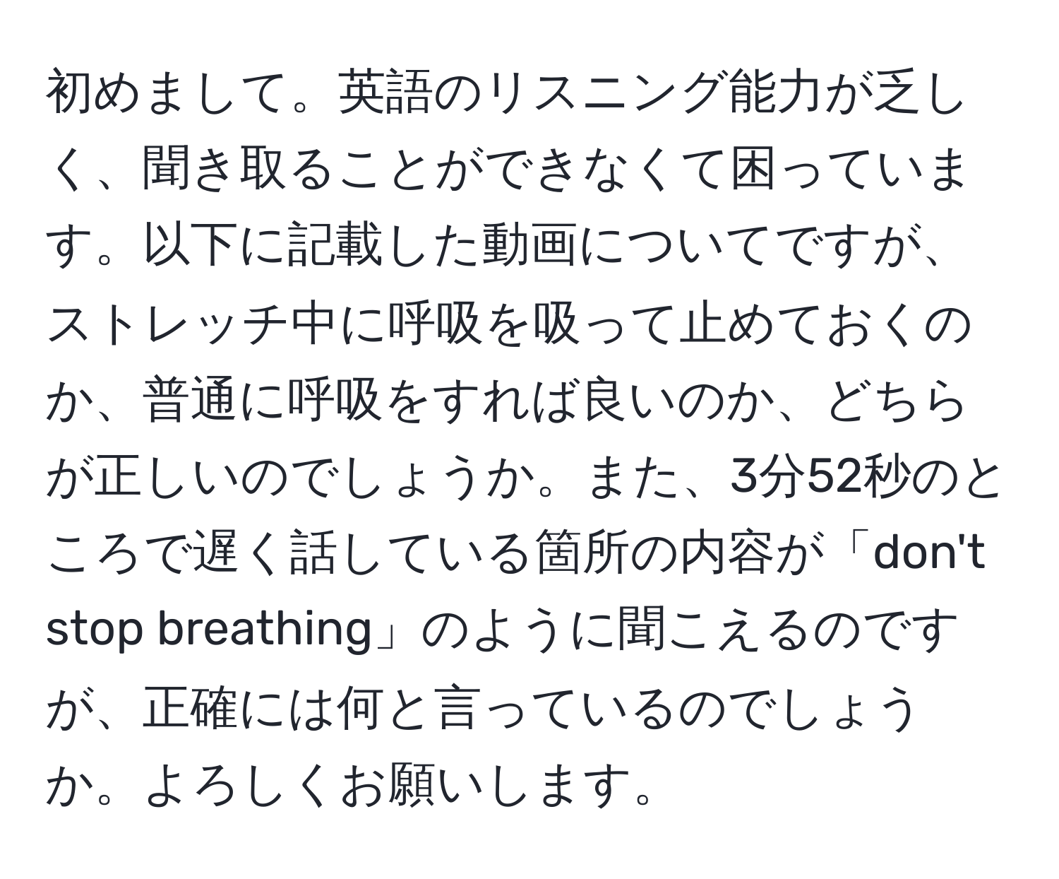 初めまして。英語のリスニング能力が乏しく、聞き取ることができなくて困っています。以下に記載した動画についてですが、ストレッチ中に呼吸を吸って止めておくのか、普通に呼吸をすれば良いのか、どちらが正しいのでしょうか。また、3分52秒のところで遅く話している箇所の内容が「don't stop breathing」のように聞こえるのですが、正確には何と言っているのでしょうか。よろしくお願いします。