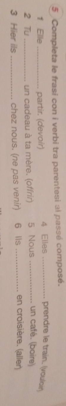 Completa le frasi con i verbi tra parentesi al passé composé. 
1 Elle _partir. (devoir) 4 Elles_ 
prendre le train. (vouloir) 
2 Tu _un cadeau à ta mère. (offrir) 5 Nous_ 
un café. (boire) 
3 Hier ils _chez nous. (ne pas venir) 6 lls_ 
en croisière. (aller)