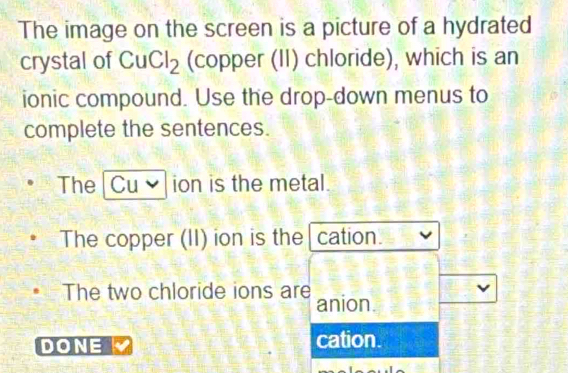 The image on the screen is a picture of a hydrated
crystal of CuCl_2 (copper (II) chloride), which is an
ionic compound. Use the drop-down menus to
complete the sentences.
The Cu ion is the metal.
The copper (II) ion is the cation.
The two chloride ions are anion.
DONE cation.