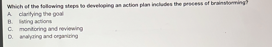 Which of the following steps to developing an action plan includes the process of brainstorming?
A. clarifying the goal
B. listing actions
C. monitoring and reviewing
D. analyzing and organizing