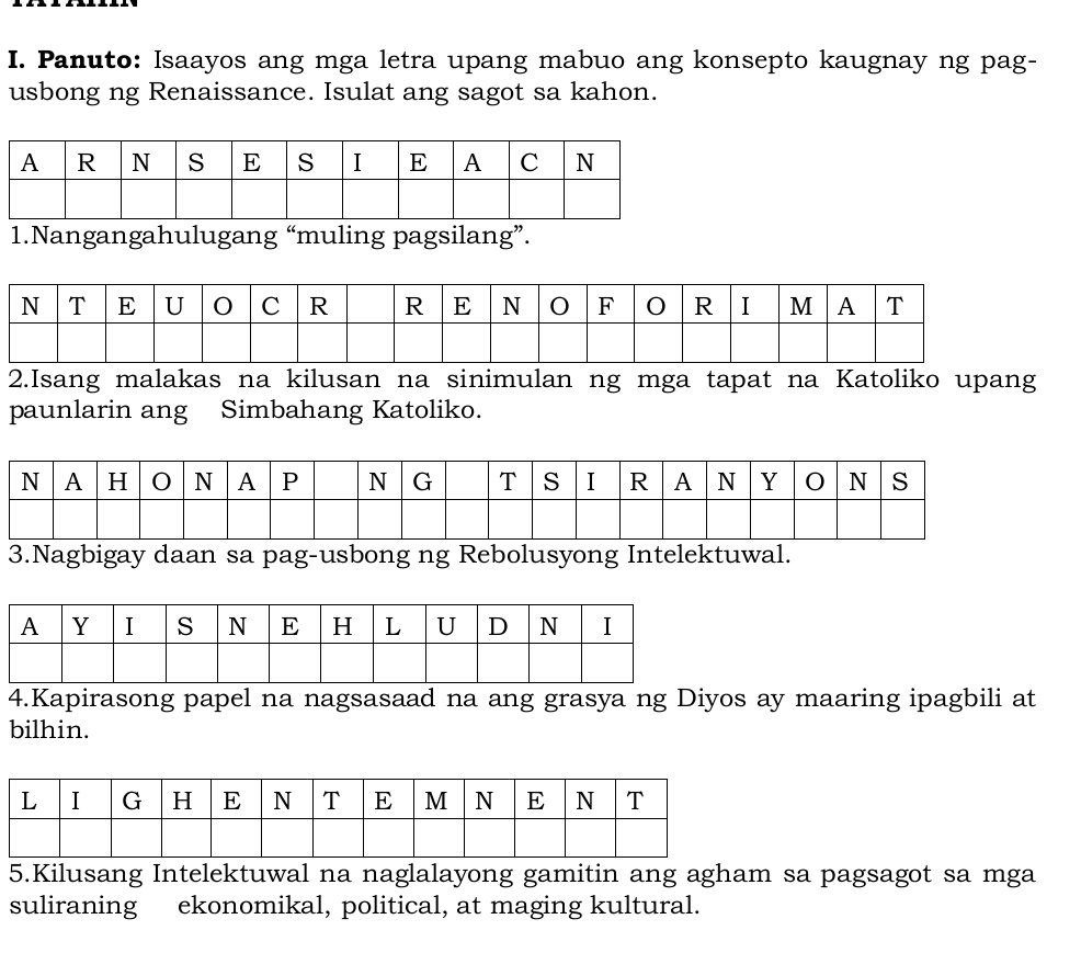 Panuto: Isaayos ang mga letra upang mabuo ang konsepto kaugnay ng pag- 
usbong ng Renaissance. Isulat ang sagot sa kahon. 
1.Nangangahulugang “muling pagsilang”. 
2.Isang malakas na kilusan na sinimulan ng mga tapat na Katoliko upang 
paunlarin ang Simbahang Katoliko. 
3.Nagbigay daan sa pag-usbong ng Rebolusyong Intelektuwal. 
4.Kapirasong papel na nagsasaad na ang grasya ng Diyos ay maaring ipagbili at 
bilhin. 
5.Kilusang Intelektuwal na naglalayong gamitin ang agham sa pagsagot sa mga 
suliraning ekonomikal, political, at maging kultural.