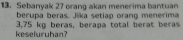 Sebanyak 27 orang akan menerima bantuan 
berupa beras. Jika setiap orang menerima
3,75 kg beras, berapa total berat beras 
keseluruhan?