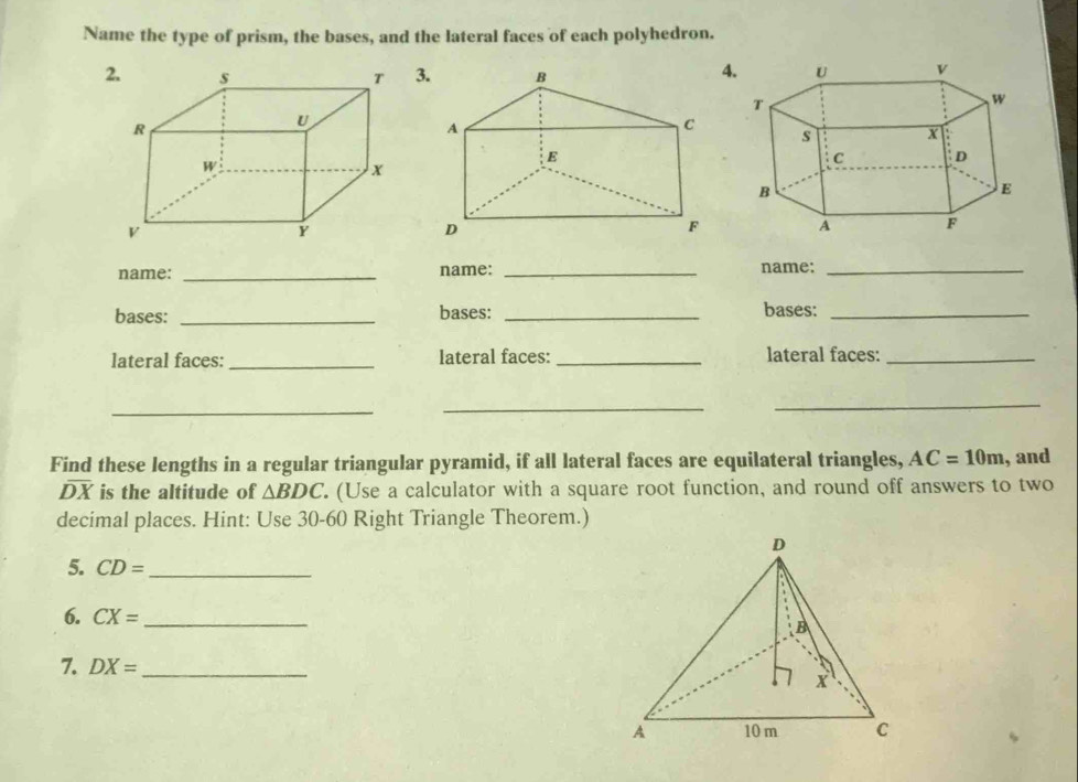 Name the type of prism, the bases, and the lateral faces of each polyhedron. 
3 
4 
name: _name: _name:_ 
bases: _bases: _bases:_ 
lateral faces: _lateral faces:_ lateral faces:_ 
_ 
_ 
_ 
Find these lengths in a regular triangular pyramid, if all lateral faces are equilateral triangles, AC=10m , and
overline DX is the altitude of △ BDC (Use a calculator with a square root function, and round off answers to two 
decimal places. Hint: Use 30-60 Right Triangle Theorem.) 
5. CD= _ 
6. CX= _ 
7. DX= _ 