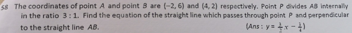 The coordinates of point A and point B are (-2,6) and (4,2) respectively. Point P divides AB internally 
in the ratio 3:1. Find the equation of the straight line which passes through point P and perpendicular 
to the straight line AB. (Ans : y= 3/2 x- 3/4 )