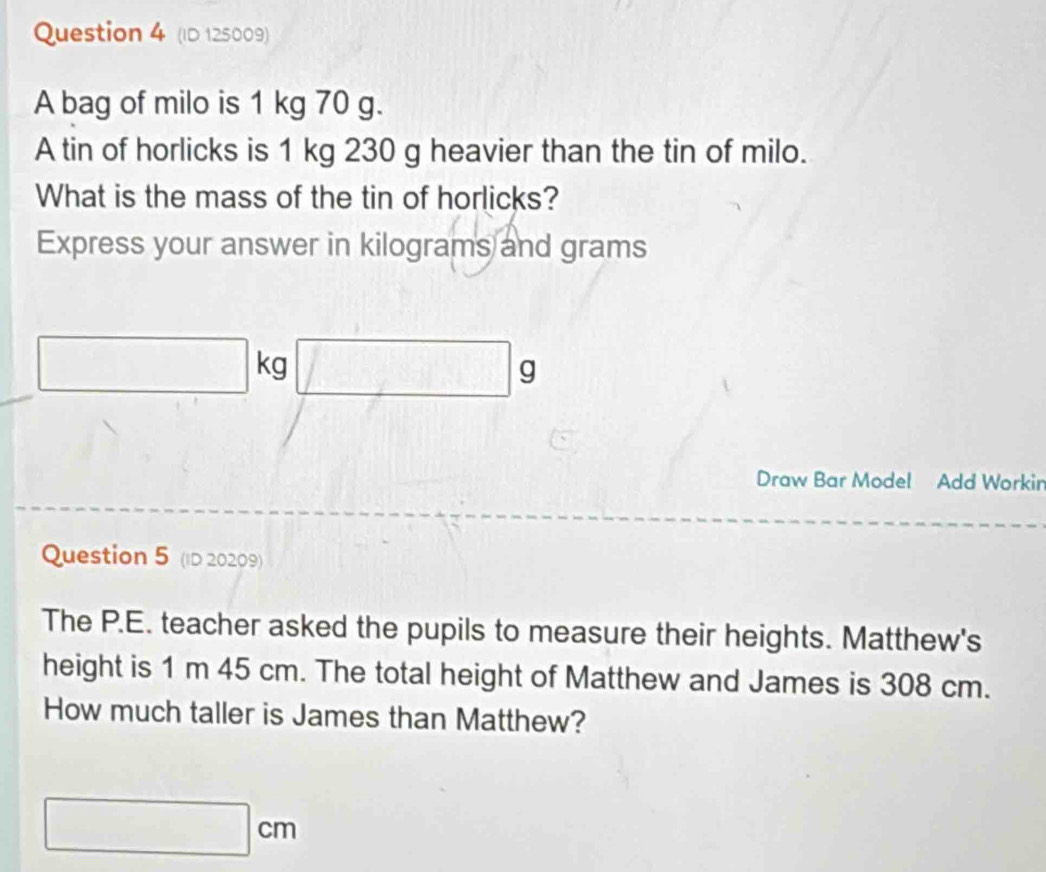 (ID 125009) 
A bag of milo is 1 kg 70 g. 
A tin of horlicks is 1 kg 230 g heavier than the tin of milo. 
What is the mass of the tin of horlicks? 
Express your answer in kilograms and grams^ 
^ kg □ s 9
Draw Bar Model Add Workin 
Question 5 (ID 20209) 
The P.E. teacher asked the pupils to measure their heights. Matthew's 
height is 1 m 45 cm. The total height of Matthew and James is 308 cm. 
How much taller is James than Matthew?
□ cm