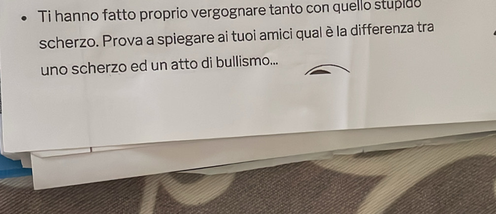 Ti hanno fatto proprio vergognare tanto con quello stupido 
scherzo. Prova a spiegare ai tuoi amici qual è la differenza tra 
uno scherzo ed un atto di bullismo...