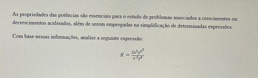 As propriedades das potências são essenciais para o estudo de problemas associados a crescimentos ou 
decrescimentos acelerados, além de serem empregadas na simplificação de determinadas expressões. 
Com base nessas informações, analise a seguinte expressão:
K=frac 2x^2y^(3^2)x^(-2)y^4