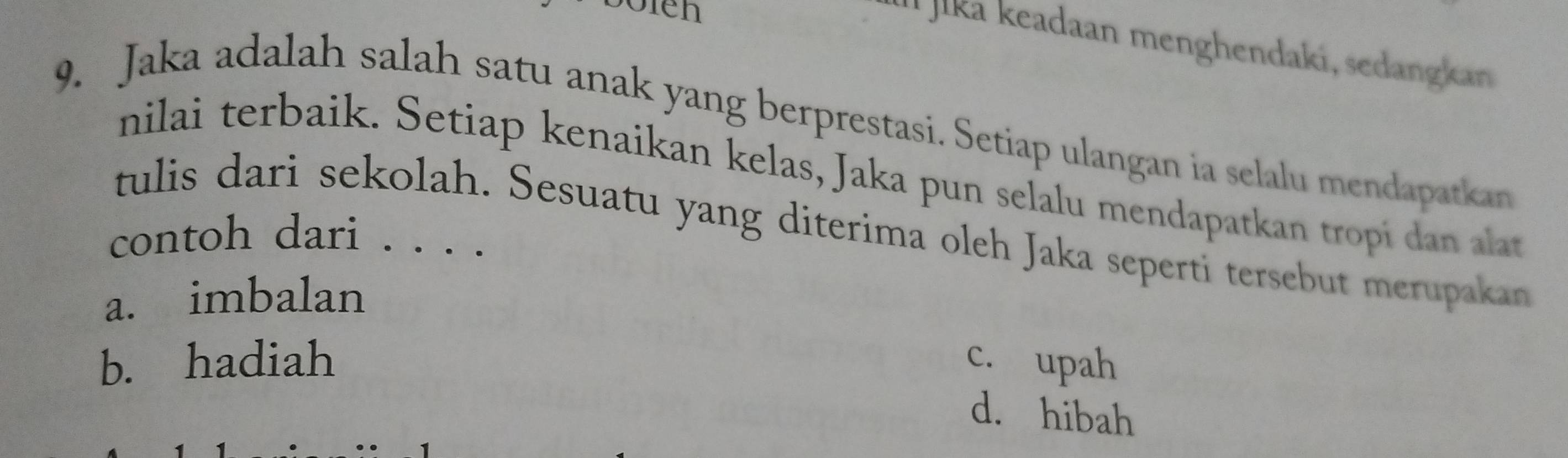 Söfen
Il Jika keadaan menghendaki, sedangkan 
9. Jaka adalah salah satu anak yang berprestasi. Setiap ulangan ia selalu mendapatkan
nilai terbaik. Setiap kenaikan kelas, Jaka pun selalu mendapatkan tropi dan alat
tulis dari sekolah. Sesuatu yang diterima oleh Jaka seperti tersebut merupakan
contoh dari ._
a. imbalan
b. hadiah c. upah
d. hibah