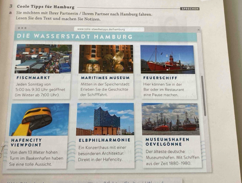 Coole Tipps für Hamburg 
a Sie möchten mit Ihrer Partnerin / Ihrem Partner nach Hamburg fahren. 
Lesen Sie den Text und machen Sie Notizen. 
www.tollc-staedbetipps.de/hamburg 
D IE W A S S E R S T A D T HA M BUR G 
F I S C H M A R K T M A R I T IM ES M U S E U M F E U ER S C H IF F 
Jeden Sonntag von Mitten in der Speicherstadt: Hier können Sie in der 
5:00 bis 9:30 Uhr geöffnet Erleben Sie die Geschichte Bar oder im Restaurant 
(im Winter ab 7:00 Uhr). der Schifffahrt. eine Pause machen. 
VIE W P O IN T H A F E N C IT Y E L BPH I L H A R M O N I E oevelgönne MUSEUM SHAFEN 
Von dem 13 Meter hohen Ein Könzerthaus mit einer 
Turm im Baakenhafen haber besonderen Architektur. 
Der älteste deutsche 
Sie eine tolle Aussicht. Direkt in der Hafencity. Museumshafen. Mit Schiffen 
aus der Zeit 1880-1980.