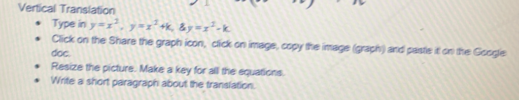 Vertical Translation 
Type in y=x^2, y=x^2+k, ay=x^2-k
Click on the Share the graph icon, click on image, copy the image (graph) and paste it on the Google 
doc. 
Resize the picture. Make a key for all the equations. 
Write a short paragraph about the translation.