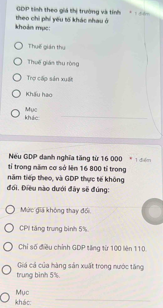 GDP tính theo giá thị trường và tính * 1 điểm
theo chi phí yếu tố khác nhau ở
khoản mục:
Thuế gián thu
Thuế gián thu ròng
Trợ cấp sản xuất
Khấu hao
Mục
khác:
_
Nếu GDP danh nghĩa tăng từ 16 000 * 1 điểm
tỉ trong năm cơ sở lên 16 800 tỉ trong
năm tiếp theo, và GDP thực tế không
đổi. Điều nào dưới đây sẽ đúng:
Mức giá không thay đổi.
CPI tăng trung bình 5%.
Chỉ số điều chỉnh GDP tăng từ 100 lên 110.
Giá cả của hàng sản xuất trong nước tăng
trung bình 5%.
Mục
khác:
_