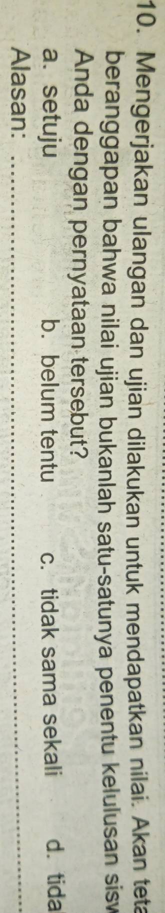 Mengerjakan ulangan dan ujian dilakukan untuk mendapatkan nilai. Akan teta
beranggapan bahwa nilai ujian bukanlah satu-satunya penentu kelulusan sisv 
Anda dengan pernyataan tersebut?
a. setuju b. belum tentu c. tidak sama sekali d.tida
Alasan:_