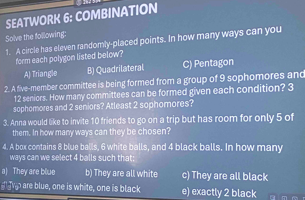 262 554
SEATWORK 6: COMBINATION
Solve the following:
1. A circle has eleven randomly-placed points. In how many ways can you
form each polygon listed below?
A) Triangle B) Quadrilateral C) Pentagon
2. A five-member committee is being formed from a group of 9 sophomores and
12 seniors. How many committees can be formed given each condition? 3
sophomores and 2 seniors? Atleast 2 sophomores?
3. Anna would like to invite 10 friends to go on a trip but has room for only 5 of
them. In how many ways can they be chosen?
4. A box contains 8 blue balls, 6 white balls, and 4 black balls. In how many
ways can we select 4 balls such that:
a) They are blue b) They are all white c) They are all black
() are blue, one is white, one is black e) exactly 2 black