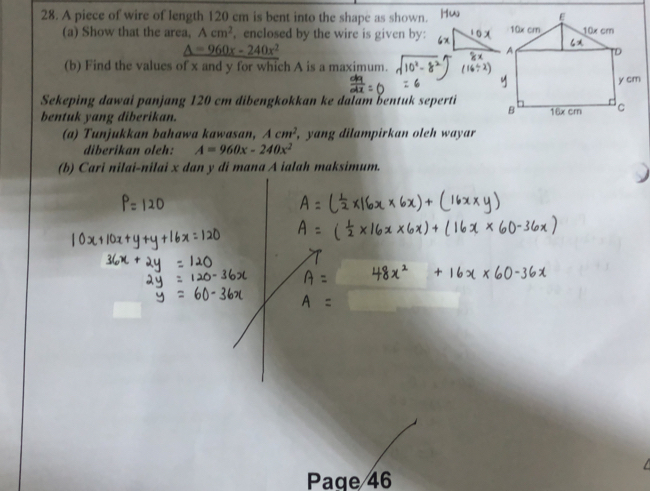 A piece of wire of length 120 cm is bent into the shape as shown. 
(a) Show that the area, Acm^2 , enclosed by the wire is given by:
_ △ =960x-240x^2
(b) Find the values of x and y for which A is a maximum. 
Sekeping dawai panjang 120 cm dibengkokkan ke dalam bentuk seperti 
bentuk yang diberikan. 
(a) Tunjukkan bahawa kawasan, Acm^2 , yang dilampirkan oleh wayar 
diberikan oleh: A=960x-240x^2
(b) Cari nilai-nilai x dan y di mana A ialah maksimum. 

Paqe 46