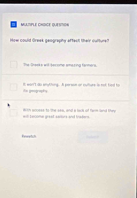 QUESTION
How could Greek geography affect their culture?
The Greeks will become amazing farmers.
It won't do anything. A person or culture is not tied to
its geography.
With access to the sea, and a lack of farm land they
will become great sailors and traders.
Rewatch