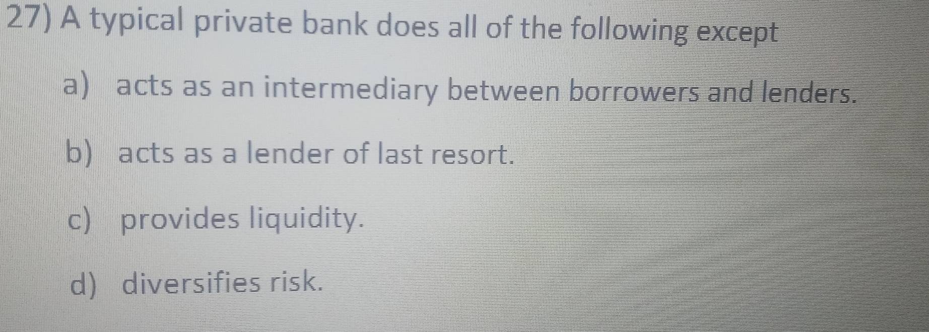 A typical private bank does all of the following except
a) acts as an intermediary between borrowers and lenders.
b) acts as a lender of last resort.
c) provides liquidity.
d) diversifies risk.