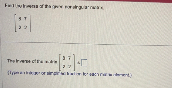 Find the inverse of the given nonsingular matrix.
beginbmatrix 8&7 2&2endbmatrix
The inverse of the matrix beginbmatrix 8&7 2&2endbmatrix is □. 
(Type an integer or simplified fraction for each matrix element.)