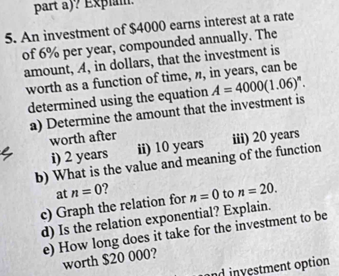 part a)? Explam. 
5. An investment of $4000 earns interest at a rate 
of 6% per year, compounded annually. The 
amount, A, in dollars, that the investment is 
worth as a function of time, n, in years, can be 
determined using the equation A=4000(1.06)^n. 
a) Determine the amount that the investment is 
worth after 
i) 2 years ii) 10 years iii) 20 years
b) What is the value and meaning of the function 
at n=0 ? 
c) Graph the relation for n=0 to n=20. 
d) Is the relation exponential? Explain. 
e) How long does it take for the investment to be 
worth $20 000? 
and investment option