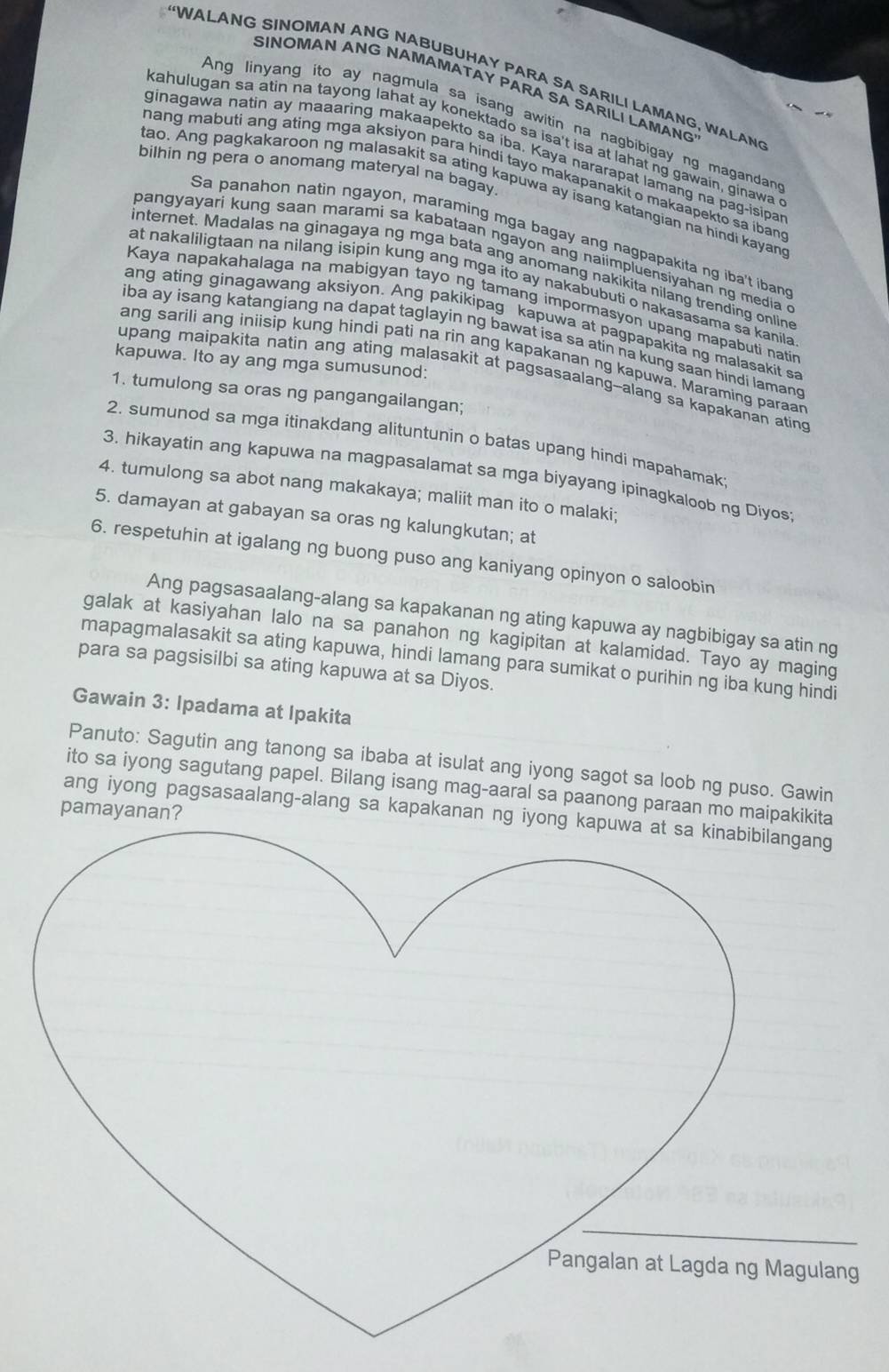 “WALANG SINOMAN ANG NABUBUHAY PARA SA SARILI LAMANG, WALAN
SINOMAN ANG NAMAMATAY PARA SA SARILI LAMANG
Ang linyang ito ay nagmula sa isang awitin na nagbibigay ng magandan
kahulugan sa atin na tayong lahat ay konektado sa isa't isa at lahat ng gawain, ginawa 
ginagawa natin ay maaaring makaapekto sa iba. Kaya nararapat lamang na pag-isipa
bilhin ng pera o anomang materyal na bagay.
mang mabuti ang ating mga aksiyon para hindi tayo makapanakit o makaapekto sa iban 
tao. Ang pagkakaroon ng malasakit sa ating kapuwa ay isang katangian na hindi kayand
Sa panahon natin ngayon, maraming mga bagay ang nagpapakita ng iba't ibane
pangyayari kung saan marami sa kabataan ngayon ang naiimpluensiyahan ng media c
internet. Madalas na ginagaya ng mga bata ang anomang nakikita nilang trending online
at nakaliligtaan na nilang isipin kung ang mga ito ay nakabubuti o nakasasama sa kanila 
Kaya napakahalaga na mabigyan tayo ng tamang impormasyon upang mapabuti natin
ang ating ginagawang aksiyon. Ang pakikipag kapuwa at pagpapakita ng malasakit sa
iba ay isang katangiang na dapat taglayin ng bawat isa sa atin na kung saan hindi lamang
ang sarili ang iniisip kung hindi pati na rin ang kapakanan ng kapuwa. Maraming paraar
kapuwa. Ito ay ang mga sumusunod:
upang maipakita natin ang ating malasakit at pagsasaalang-alang sa kapakanan ating
1. tumulong sa oras ng pangangailangan;
2. sumunod sa mga itinakdang alituntunin o batas upang hindi mapahamak
3. hikayatin ang kapuwa na magpasalamat sa mga biyayang ipinagkaloob ng Diyos
4. tumulong sa abot nang makakaya; maliit man ito o malaki;
5. damayan at gabayan sa oras ng kalungkutan; at
6. respetuhin at igalang ng buong puso ang kaniyang opinyon o saloobin
Ang pagsasaalang-alang sa kapakanan ng ating kapuwa ay nagbibigay sa atin ng
galak at kasiyahan lalo na sa panahon ng kagipitan at kalamidad. Tayo ay maging
mapagmalasakit sa ating kapuwa, hindi lamang para sumikat o purihin ng iba kung hindi
para sa pagsisilbi sa ating kapuwa at sa Diyos.
Gawain 3: Ipadama at Ipakita
Panuto: Sagutin ang tanong sa ibaba at isulat ang iyong sagot sa loob ng puso. Gawin
ito sa iyong sagutang papel. Bilang isang mag-aaral sa paanong paraan mo maipakik
pamayanan?
ang iyong pagsasaalang-alang sa kapakanan ng i