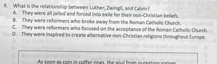 What is the relationship between Luther, Zwingli, and Calvin?
A. They were all jailed and forced into exile for their non-Christian beliefs.
B. They were reformers who broke away from the Roman Catholic Church.
C. They were reformers who focused on the acceptance of the Roman Catholic Church.
D. They were inspired to create alternative non-Christian religions throughout Europe.
As soon as coin in coffer rings, the soul from purgatory springs