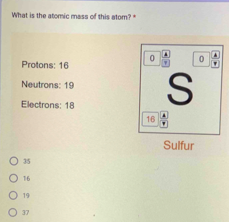 What is the atomic mass of this atom? *
0 ^ ^
Protons: 16
v 0
Neutrons: 19
Electrons: 18
S
16 A
v
Sulfur
35
16
19
37