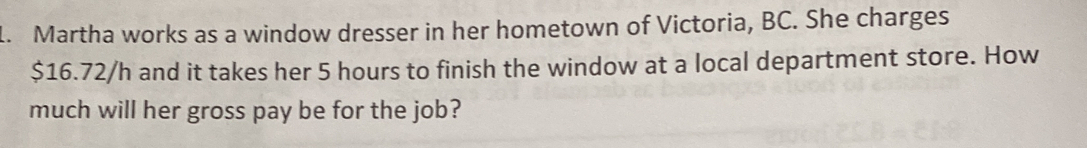 Martha works as a window dresser in her hometown of Victoria, BC. She charges
$16.72/h and it takes her 5 hours to finish the window at a local department store. How
much will her gross pay be for the job?