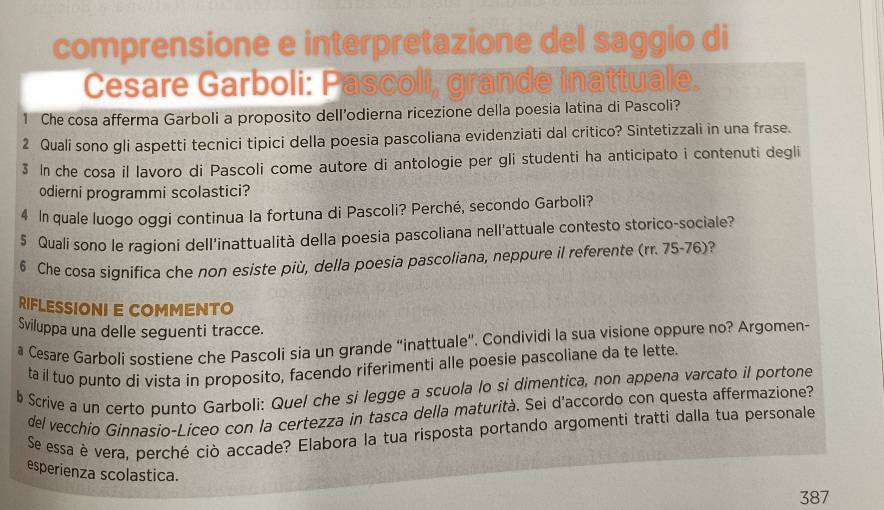 comprensione e interpretazione del saggio di 
Cesare Garboli: Pascoli, grande inattuale. 
1 Che cosa afferma Garboli a proposito dell’odierna ricezione della poesia latina di Pascoli? 
2 Quali sono gli aspetti tecnici tipici della poesia pascoliana evidenziati dal critico? Sintetizzali in una frase. 
3 In che cosa il lavoro di Pascoli come autore di antologie per gli studenti ha anticipato i contenuti degli 
odierni programmi scolastici? 
4 In quale luogo oggi continua la fortuna di Pascoli? Perché, secondo Garboli? 
5 Quali sono le ragioni dell'inattualità della poesia pascoliana nell'attuale contesto storico-sociale? 
6 Che cosa significa che non esiste più, della poesia pascoliana, neppure il referente (rr. 75-76)? 
RIFLESSIONI E COMMENTO 
Sviluppa una delle seguenti tracce. 
# Česare Garboli sostiene che Pascoli sia un grande “inattuale”. Condividi la sua visione oppure no? Argomen- 
ta il tuo punto di vista in proposito, facendo riferimenti alle poesie pascoliane da te lette. 
b Scrive a un certo punto Garboli: Quel che si legge a scuola lo si dimentica, non appena varcato il portone 
del vecchio Ginnasio-Liceo con la certezza in tasca della maturità. Sei d'accordo con questa affermazione? 
Se essa è vera, perché ciò accade? Elabora la tua risposta portando argomenti tratti dalla tua personale 
esperienza scolastica. 
387