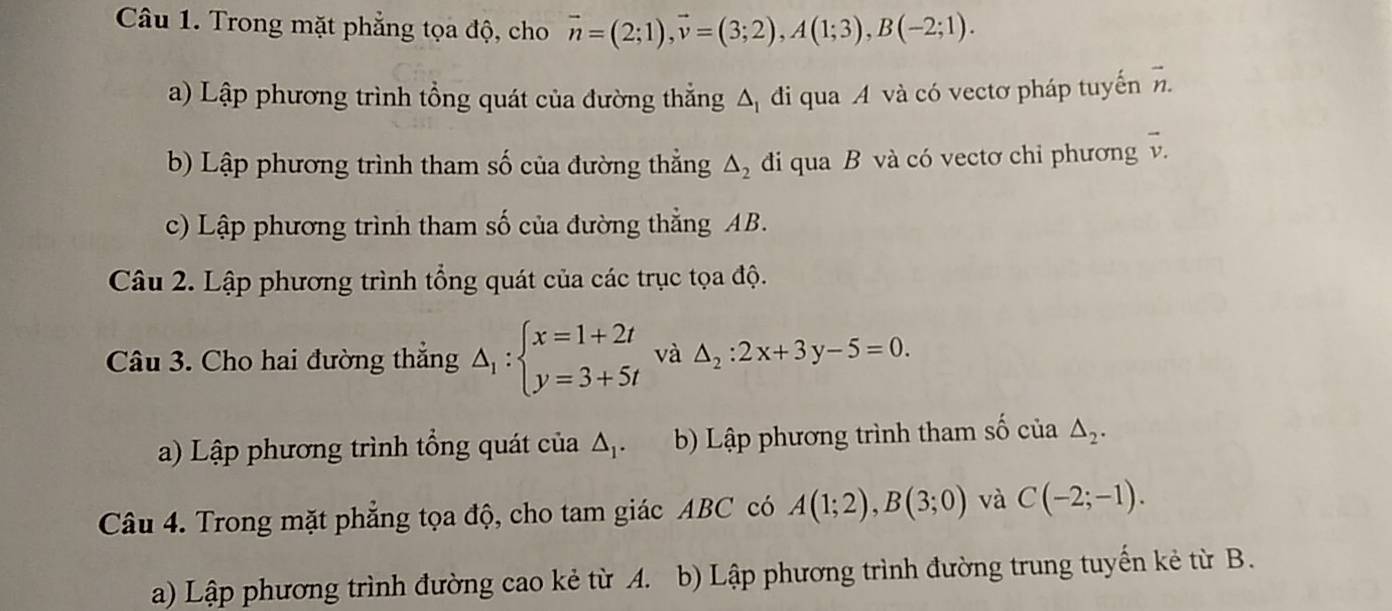 Trong mặt phẳng tọa độ, cho vector n=(2;1), vector v=(3;2), A(1;3), B(-2;1). 
a) Lập phương trình tổng quát của đường thắng △ _1 đi qua A và có vectơ pháp tuyến vector n. 
b) Lập phương trình tham số của đường thẳng △ _2 đi qua B và có vectơ chỉ phương vector v. 
c) Lập phương trình tham số của đường thẳng AB. 
Câu 2. Lập phương trình tổng quát của các trục tọa độ. 
Câu 3. Cho hai đường thẳng △ _1:beginarrayl x=1+2t y=3+5tendarray. và △ _2:2x+3y-5=0. 
a) Lập phương trình tổng quát của △ _1. b) Lập phương trình tham số cia△ _2. 
Câu 4. Trong mặt phẳng tọa độ, cho tam giác ABC có A(1;2), B(3;0) và C(-2;-1). 
a) Lập phương trình đường cao kẻ từ A. b) Lập phương trình đường trung tuyến kẻ từ B.