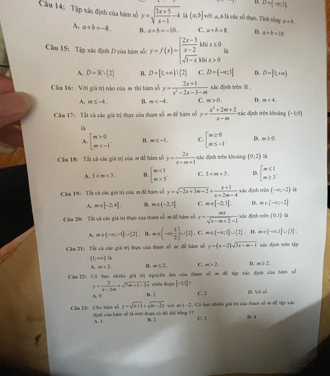 D. D=(-x,y)
Câu 14: Tập xác định của hàm số y=sqrt(frac 3x+5)x-1-4 là (a;b] với đ, 6 là các số thực. Tính tổng a+b
A. a+b=-8. B. a+b=-10. C. a+b=8. D. a+b=10.
Câu 15: Tập xác định D của hàm số: y=f(x)=beginarrayl  (2x-3)/x-2 khix≤ 0 sqrt(1-x)khix>0endarray. là
A. D=R| 2 B. D=[1;+∈fty )| 2 C. D=(-∈fty ;1] D. D=[1;+∈fty )
Câu 16: Với giá trị nào của m thì hàm số y= (2x+1)/x^2-2x-3-m  xác định trên R .
A. m≤ -4. B. m C. m>0. D. m<4.
Câu 17: Tất cả các giá trị thực của tham số m để hàm số y= (x^2+2m+2)/x-m  xác định trên khoảng (-1;0)
là
A. beginbmatrix m>0 m B. m≤ -1. C. beginarrayl m≥ 0 m≤ -1endarray. . D. m≥ 0.
Câu 18: Tất cả các giá trị của m để hàm số y= 2x/x-m+1  xác định trên khoảng (0;2) là
A. 1 B. beginbmatrix m<1 m>5^(·)endarray. C. 3 D. beginarrayl m≤ 1 m≥ 3endarray. .
Câu 19: Tất cả các giá trị của m đề hàm số y=sqrt(-2x+3m+2)+ (x+1)/x+2m-4  xác định trên (-∈fty ;-2) là
A. m∈ [-2;4]. B. m∈ (-2;3]. C. m∈ [-2;3]. D. m∈ (-∈fty ;-2].
đác định
Câu 20: Tất cả các giá trị thực của tham số m đề hàm số y= mx/sqrt(x-m+2)-1  x trhat en(0;1) là
A. m∈ (-∈fty ;-1]∪  2. B. m∈ (-∈fty ; 3/2 ]∪  2. C. m∈ (-∈fty ;1]∪  2 D. m∈ (-∈fty ;1]∪  3 .
Câu 21: Tất cả các giá trị thực của tham số m đề hàm số y=(x-2)sqrt(3x-m-1) xác định trên tập
(1;+∈fty ) là
A. m<2.
B. m≤ 2.
C. m>2. D. m≥ 2.
Câu 22: Có bao nhiêu giá trị nguyên âm của tham số m để tập xác định của hàm số
y= 2/x-2m +sqrt(7m+1-2x) chứa đoạn [-1;1] ?
A. 0 B. 1 C. 2 D. Vhat oshat o
Câu 23: Cho hàm số y=sqrt(x+1)+sqrt(m-2x) với m≥ -2. Có bao nhiêu giá trị của tham số m để tập xác
định của hàm số là một đoạn có độ dài bằng 1?
A. l B. 2 C. 3 D. 4