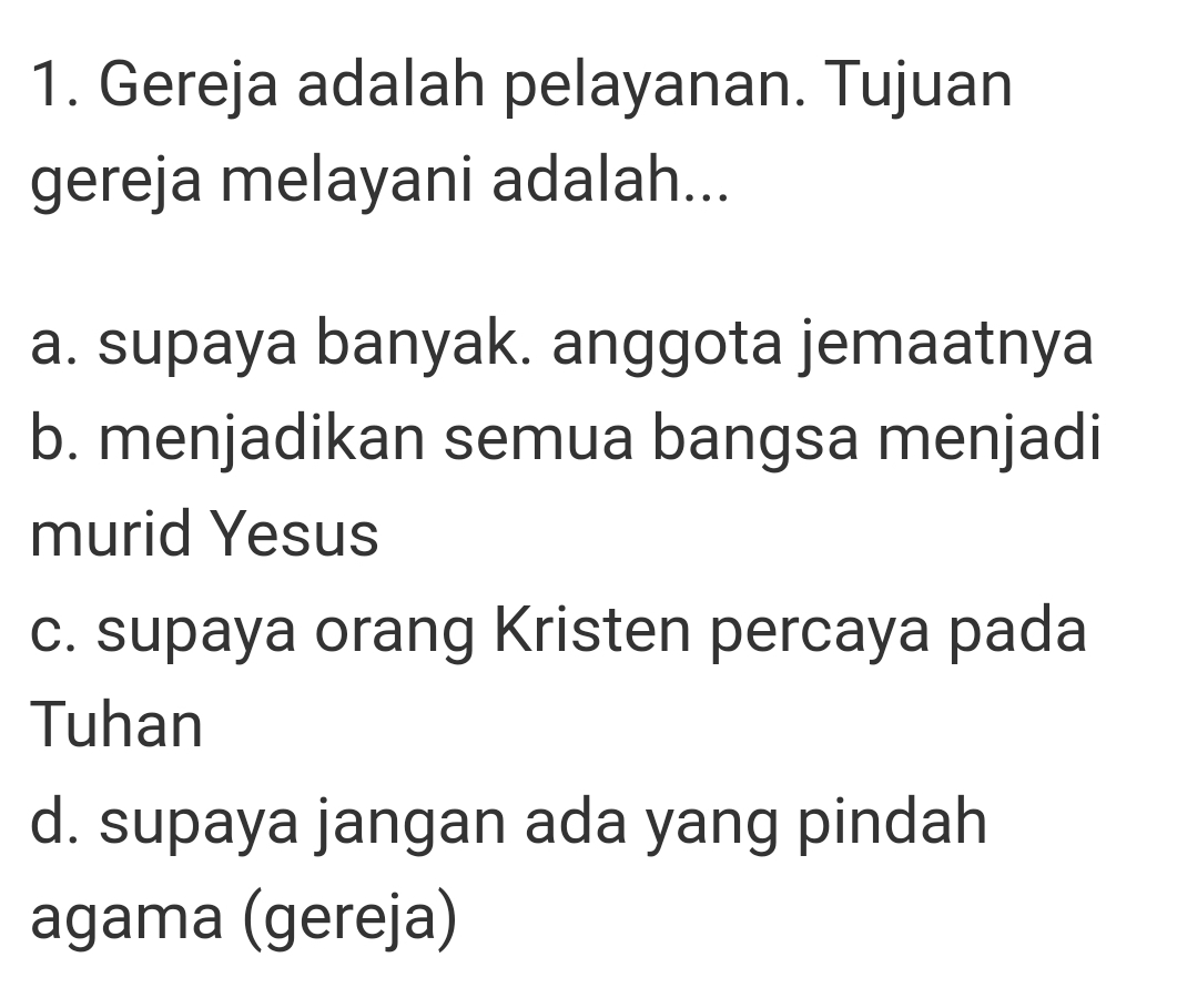 Gereja adalah pelayanan. Tujuan
gereja melayani adalah...
a. supaya banyak. anggota jemaatnya
b. menjadikan semua bangsa menjadi
murid Yesus
c. supaya orang Kristen percaya pada
Tuhan
d. supaya jangan ada yang pindah
agama (gereja)