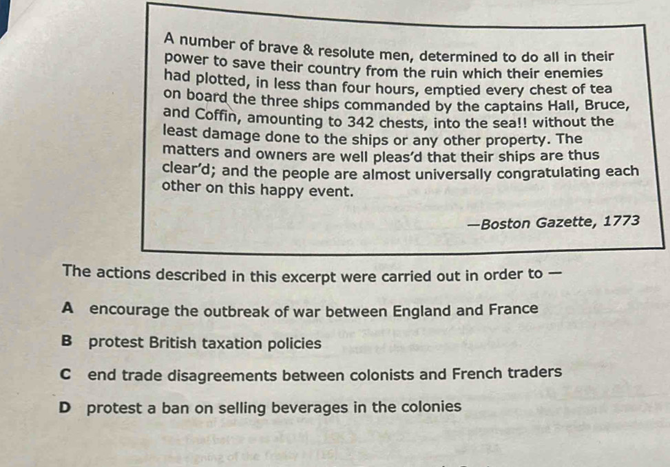 A number of brave & resolute men, determined to do all in their
power to save their country from the ruin which their enemies
had plotted, in less than four hours, emptied every chest of tea
on board the three ships commanded by the captains Hall, Bruce,
and Coffin, amounting to 342 chests, into the sea!! without the
least damage done to the ships or any other property. The
matters and owners are well pleas’d that their ships are thus
clear’d; and the people are almost universally congratulating each
other on this happy event.
—Boston Gazette, 1773
The actions described in this excerpt were carried out in order to —
A encourage the outbreak of war between England and France
B protest British taxation policies
C£end trade disagreements between colonists and French traders
D protest a ban on selling beverages in the colonies