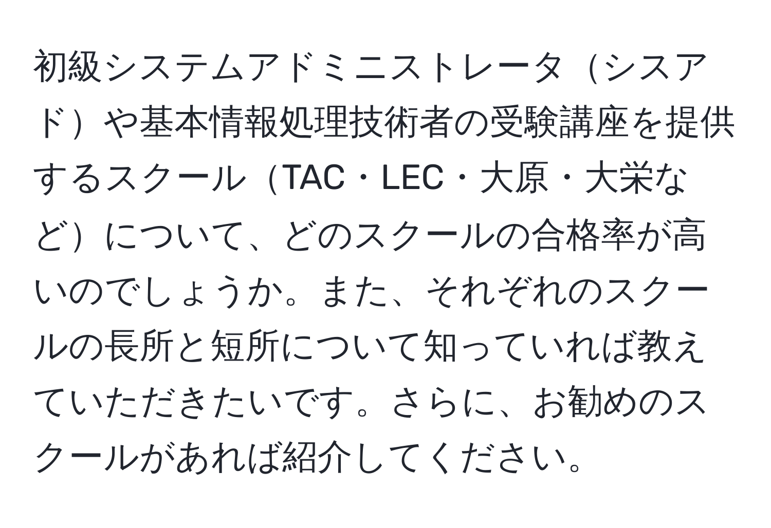 初級システムアドミニストレータシスアドや基本情報処理技術者の受験講座を提供するスクールTAC・LEC・大原・大栄などについて、どのスクールの合格率が高いのでしょうか。また、それぞれのスクールの長所と短所について知っていれば教えていただきたいです。さらに、お勧めのスクールがあれば紹介してください。