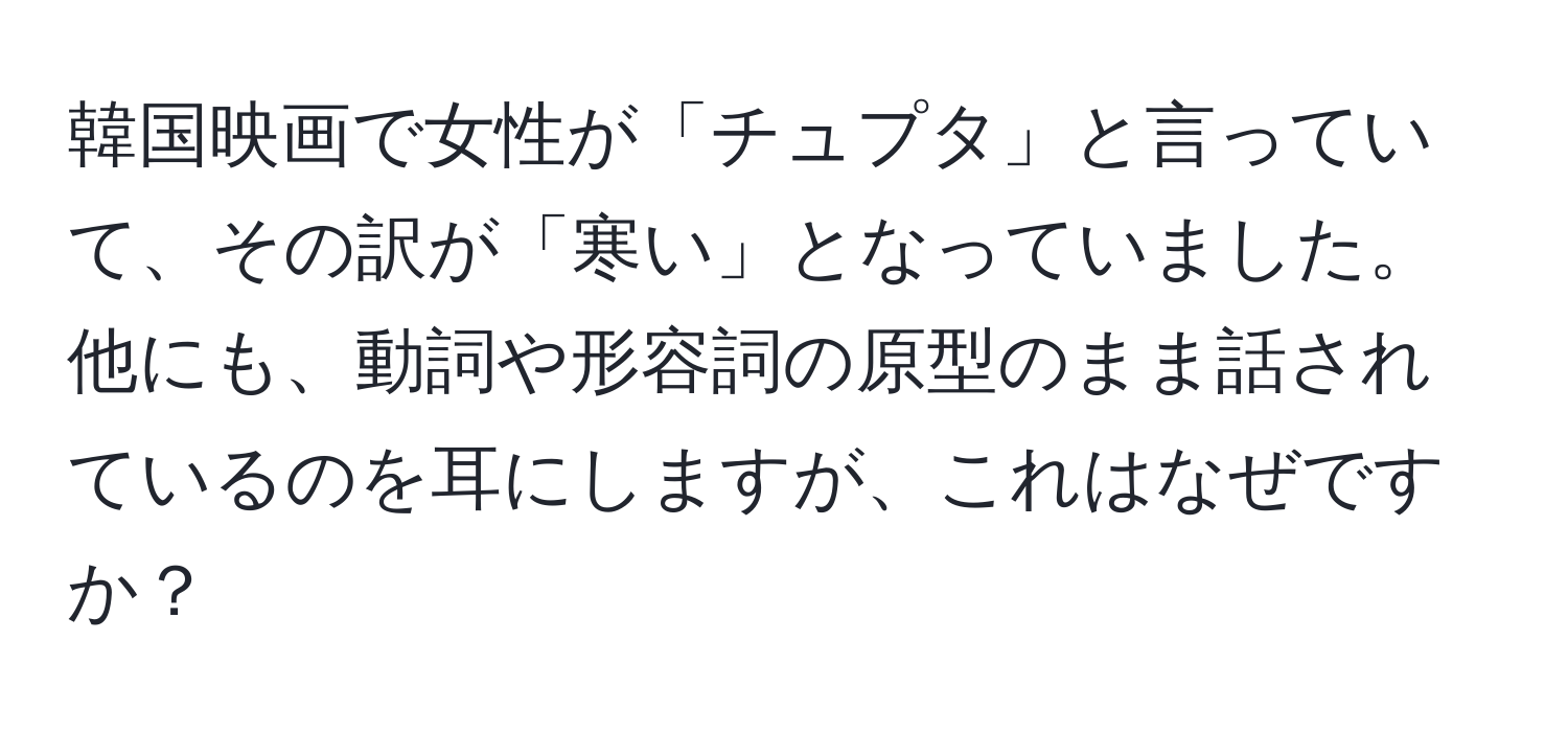 韓国映画で女性が「チュプタ」と言っていて、その訳が「寒い」となっていました。他にも、動詞や形容詞の原型のまま話されているのを耳にしますが、これはなぜですか？