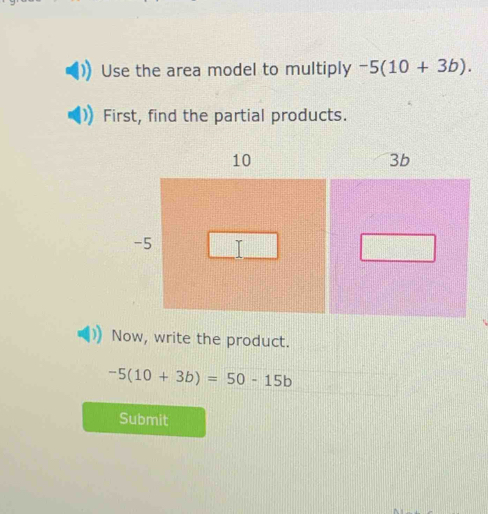 Use the area model to multiply -5(10+3b). 
First, find the partial products.
10
3b
-5 I 
Now, write the product.
-5(10+3b)=50-15b
Submit