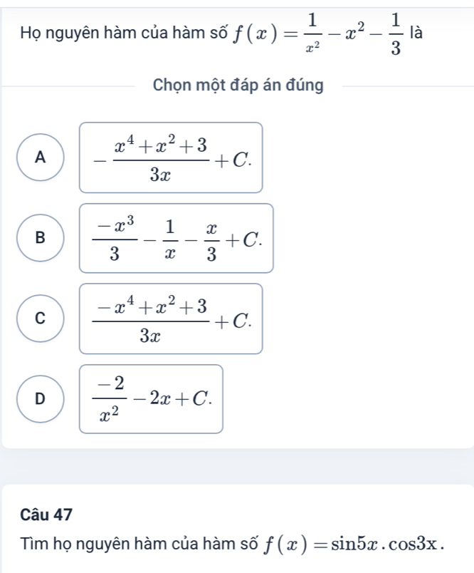 Họ nguyên hàm của hàm số f(x)= 1/x^2 -x^2- 1/3  là
Chọn một đáp án đúng
A - (x^4+x^2+3)/3x +C.
B  (-x^3)/3 - 1/x - x/3 +C.
C  (-x^4+x^2+3)/3x +C.
D  (-2)/x^2 -2x+C. 
Câu 47
Tìm họ nguyên hàm của hàm số f(x)=sin 5x.cos 3x.