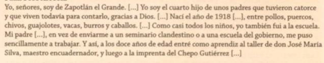 Yo, señores, soy de Zapotlán el Grande. [...] Yo soy el cuarto hijo de unos padres que tuvieron catorce 
y que viven todavía para contarlo, gracias a Dios. [...] Nací el año de 1918 [...], entre pollos, puercos, 
chivos, guajolotes, vacas, burros y caballos. [...] Como casi todos los niños, yo también fui a la escuela. 
Mi padre [...], en vez de enviarme a un seminario clandestino o a una escuela del gobierno, me puso 
sencillamente a trabajar. Y así, a los doce años de edad entré como aprendiz al taller de don José María 
Silva, maestro encuadernador, y luego a la imprenta del Chepo Gutiérrez [...]